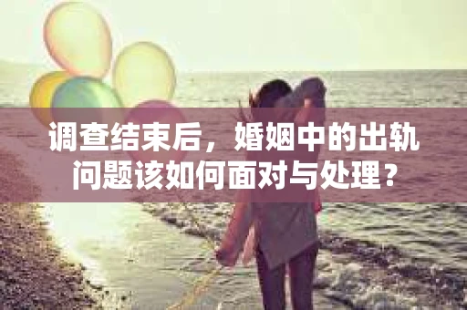调查结束后，婚姻中的出轨问题该如何面对与处理？