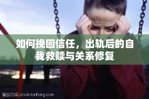 如何挽回信任，出轨后的自我救赎与关系修复
