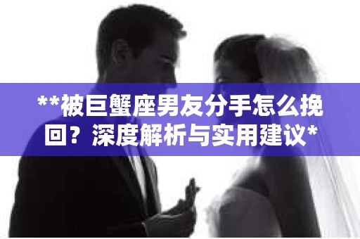 **被巨蟹座男友分手怎么挽回？深度解析与实用建议**
