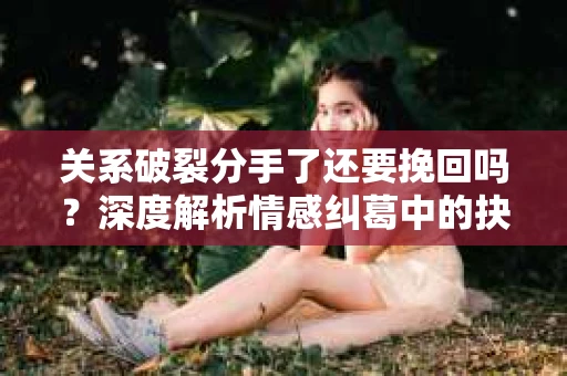 关系破裂分手了还要挽回吗？深度解析情感纠葛中的抉择