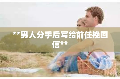 **男人分手后写给前任挽回信**