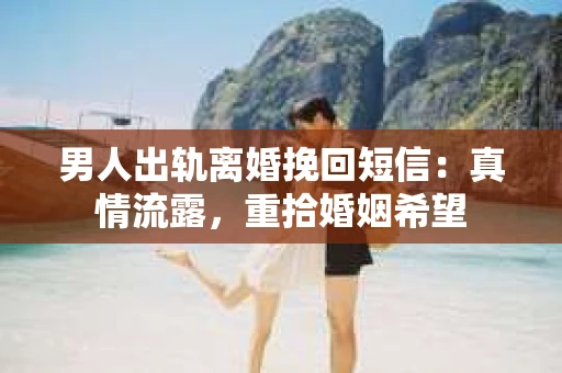 男人出轨离婚挽回短信：真情流露，重拾婚姻希望