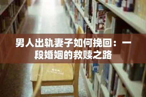 男人出轨妻子如何挽回：一段婚姻的救赎之路
