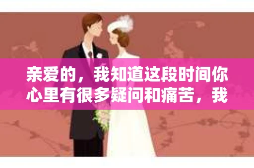 亲爱的，我知道这段时间你心里有很多疑问和痛苦，我也一样。我们在一起的时光，有欢笑也有泪水，那些美好的回忆，我永远都不会忘记。今天，我想通过这条短信，向你表达我的一些想法。