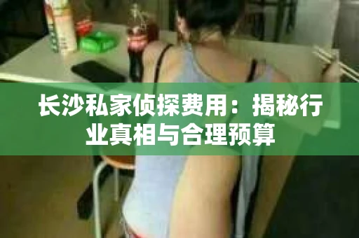长沙私家侦探费用：揭秘行业真相与合理预算