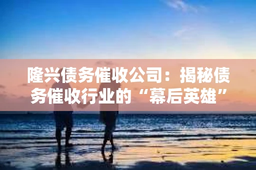 隆兴债务催收公司：揭秘债务催收行业的“幕后英雄”