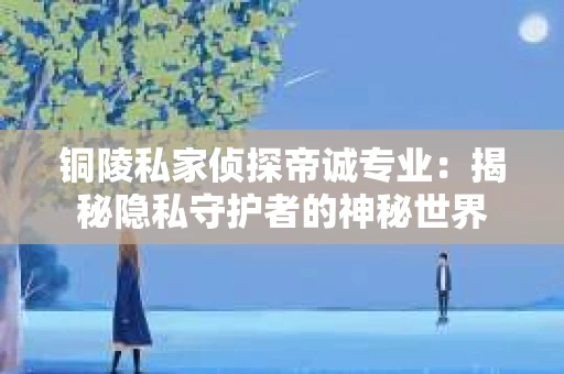 铜陵私家侦探帝诚专业：揭秘隐私守护者的神秘世界