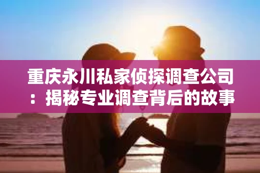 重庆永川私家侦探调查公司：揭秘专业调查背后的故事