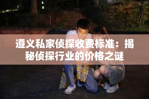 遵义私家侦探收费标准：揭秘侦探行业的价格之谜