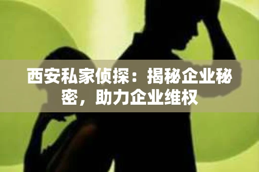 西安私家侦探：揭秘企业秘密，助力企业维权