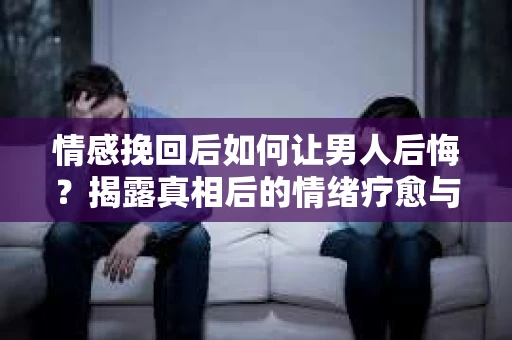 情感挽回后如何让男人后悔？揭露真相后的情绪疗愈与人生决策
