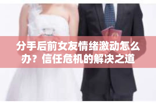 分手后前女友情绪激动怎么办？信任危机的解决之道