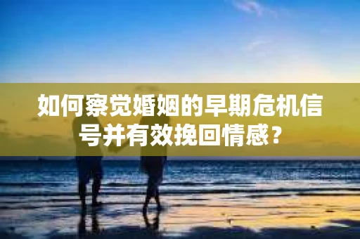 如何察觉婚姻的早期危机信号并有效挽回情感？