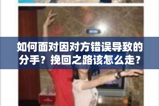 如何面对因对方错误导致的分手？挽回之路该怎么走？