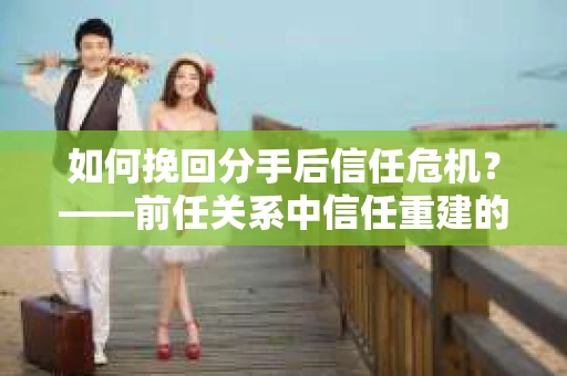 如何挽回分手后信任危机？——前任关系中信任重建的实用指南
