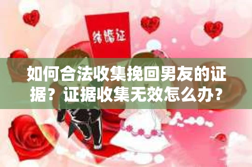 如何合法收集挽回男友的证据？证据收集无效怎么办？