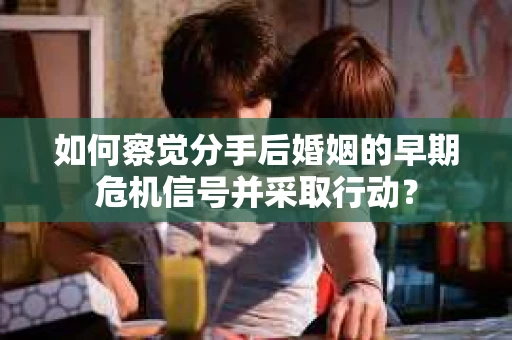如何察觉分手后婚姻的早期危机信号并采取行动？