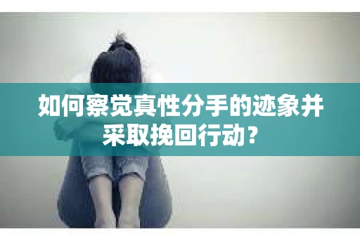 如何察觉真性分手的迹象并采取挽回行动？