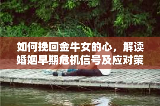 如何挽回金牛女的心，解读婚姻早期危机信号及应对策略