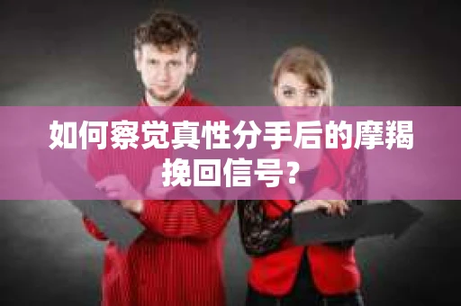 如何察觉真性分手后的摩羯挽回信号？