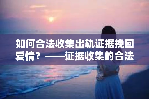 如何合法收集出轨证据挽回爱情？——证据收集的合法性与有效性解析