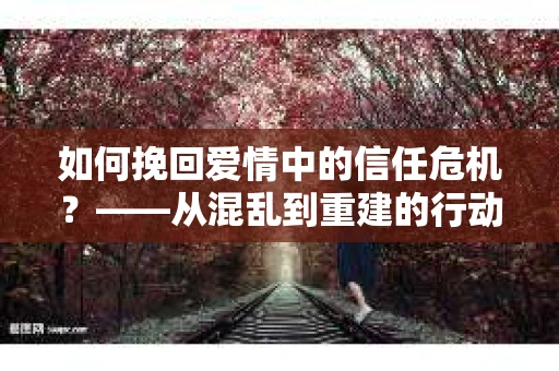 如何挽回爱情中的信任危机？——从混乱到重建的行动指南
