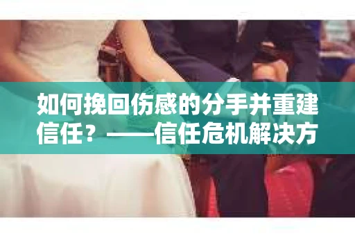 如何挽回伤感的分手并重建信任？——信任危机解决方案