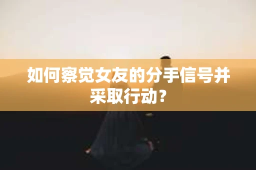 如何察觉女友的分手信号并采取行动？