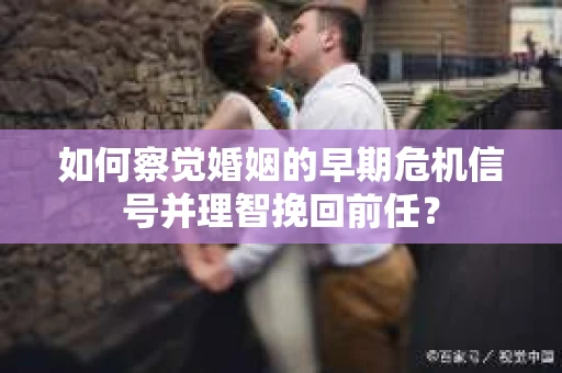 如何察觉婚姻的早期危机信号并理智挽回前任？